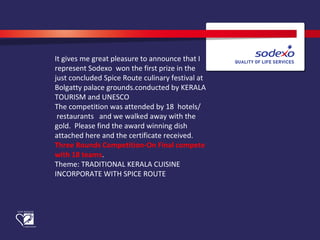  
It gives me great pleasure to announce that I 
represent Sodexo  won the first prize in the 
just concluded Spice Route culinary festival at 
Bolgatty palace grounds.conducted by KERALA 
TOURISM and UNESCO
The competition was attended by 18  hotels/ 
 restaurants   and we walked away with the 
gold.  Please find the award winning dish 
attached here and the certificate received.
Three Rounds Competition-On Final compete
with 18 teams.
Theme: TRADITIONAL KERALA CUISINE 
INCORPORATE WITH SPICE ROUTE
 
  
 