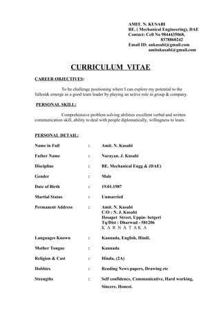 AMIT. N. KUSABI
BE. ( Mechanical Engineering), DAE
Contact: Cell No 9844435068,
8378860242
Email ID: ankusabi@gmail.com
amitnkusabi@gmail.com
CURRICULUM VITAE
CAREER OBJECTIVES:
To be challenge positioning where I can explore my potential to the
fullest& emerge as a good team leader by playing an active role in group & company.
PERSONAL SKILL:
Comprehensive problem solving abilities excellent verbal and written
communication skill, ability to deal with people diplomatically, willingness to learn.
PERSONAL DETAIL:
Name in Full : Amit. N. Kusabi
Father Name : Narayan. J. Kusabi
Discipline : BE. Mechanical Engg & (DAE)
Gender : Male
Date of Birth : 19.01.1987
Martial Status : Unmarried
Permanent Address : Amit. N. Kusabi
C/O : N. J. Kusabi
Hosapet Street, Uppin- betgeri
Tq/Dist : Dharwad - 581206
K A R N A T A K A
Languages Known : Kannada, English, Hindi.
Mother Tongue : Kannada
Religion & Cast : Hindu, (2A)
Hobbies : Reading News papers, Drawing etc
Strengths : Self confidence, Communicative, Hard working,
Sincere, Honest.
 
