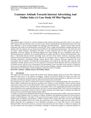 Computer Engineering and Intelligent Systems                                                     www.iiste.org
ISSN 2222-1719 (Paper) ISSN 2222-2863 (Online)
Vol 2, No.3

      Customer Attitude Towards Internet Advertising And
          Online Sales (A Case Study Of Mtn Nigeria)

                                               Usman Owolabi Akeem

                                          Faculty of Management Science,

                             PMB4000,Ladoke Akintola University, Ogbomoso, Nigeria

                                Tel: +234 836675099 E-mail-labisky@yahoo.com



ABSTRACT
This research study is focused on customer attitude towards internet advertising and online sales A case study of
MTN Nigeria. Relevant literatures were reviewed to have a better understanding of the theoretical frame work of the
study. Basically, a survey research designed was employed, and questionnaires (which were the major research
instrument of the study) were administered to selected staff. Thus, a simple rand probability sampling technique was
adopted while the response rate was Ninety percent (90%) for the administered questionnaires. The study also used
chi square, simple frequency distribution and tables as major statistical tools for data analysis, and test of
hypotheses. From the analysis, the following findings were made through the test of hypotheses that; there is
relationship between availability of an uninterruptible power supply and effective internet advertising/online sales,
there is relationship between perfect knowledge (entry and exit) about market situations concerning internet
facilities and exact information on customers’ behavior on e-commerce, there is evidence to show that high cost of
providing information scientifically through internet adverts affect customer behaviour especially the local
communities that are illiterate. The following recommendations were made by the researcher that; a quarter of the
respondents consider internet access to be very expensive. Government should therefore intervene in the provision
of internet services with the view of lowering its cost and making it more accessible to the majority of Nigerians.
Since some of respondents feel they do not have need for online shopping, companies offering products on the web
should promote the advantages of online shopping to traditional means of exchange.
Keywords: customer , attitude, internet ,advertising, Nigeria

1.0      Introduction
The Nigerian internet initiative started with the effort of the Nigerian internet group by the late 1994. During this
period the only access to the internet was Nigeria. Telecom Ltd (NITEL) leased acts which were then very
expensive. The pressure was therefore put on NITED to build the infrastructural backbone to make this service more
accessible and relatively cheaper to make the effort and awareness drive worth while.
The internet has come with an evolution that cannot be compared with existing technologies that were before it.
Molosi (2001) remarked that the television revolution took 13yearrs to reach 50million viewers and the internet
achieved this mark in only 4 years Molosi (2001). There is no doubt that the rate of deployment of new technologies
in developing countries is low, especially those of sub-saharan Africa. This is particularly noticeable in the areas of
telecommunication and computing infrastructure, has led to increase through ISDN, VSAT and even through their
mobile phones. Governments in Africa in their ICT reform programs have made efforts to liberalize the market an
privatize the sole carrier Oyeyinka Oyelaran Adeya (2002).
A number of countries have adopted the Global System of Mobile telecommunication (GSM), which has boosted the
overall available telephone lines. For instance, in Nigeria, Zimbabwe and Uganda government have been licenced a
number of GSM Operators. The impact of the moves have been quite dramatic in number of cases for example the
Global System for Mobile communication (GSM) in Nigeria before August 2001 there were just about 500,000
mobile and fixed telephone lines in all. Today, the country has over 36 million mobile lines and a little over one
million fixed lines for a population of over 140million, tele-density as at June 2007 stood at 28.42 (Internet
Download 2007). The fact the internet is a measure interconnectivity and inter-relation of million of computers all
over the world for the basic purpose of information exchange in which each computer so connected maintains its

                                                         47
 