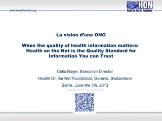www.healthonnet.org
Célia Boyer
Executive Director
La vision d’une ONG
When the quality of health information matters:
Health on the Net is the Quality Standard for
Information You can Trust
Celia Boyer, Executive Director
Health On the Net Foundation, Geneva, Switzerland
Sierre, June the 7th, 2013
Celia.Boyer@HealthOnNet.org
 