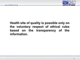 www.healthonnet.org
Health site of quality is possible only on
the voluntary respect of ethical rules
based on the transparency of the
information.
13
 