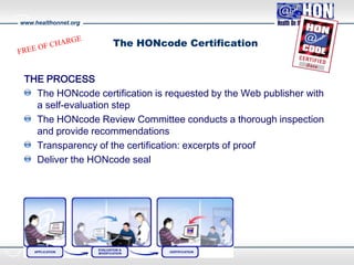 www.healthonnet.org
The HONcode Certification
THE PROCESS
The HONcode certification is requested by the Web publisher with
a self-evaluation step
The HONcode Review Committee conducts a thorough inspection
and provide recommendations
Transparency of the certification: excerpts of proof
Deliver the HONcode seal
 