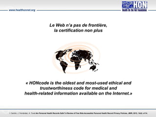 www.healthonnet.org
Le Web n’a pas de frontière,
la certification non plus
« HONcode is the oldest and most-used ethical and
trustworthiness code for medical and
health-related information available on the Internet.»
I. Carrión, J. Fernández, A. Toval Are Personal Health Records Safe? A Review of Free Web-Accessible Personal Health Record Privacy Policies, JMIR, 2012, 14(4): e114.
 