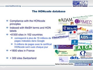 www.healthonnet.org
The HONcode database
Compliance with the HONcode
principles
Indexed with MeSH terms and HON
labels
+8’000 sites in 102 countries
correspond à plus de 10 millions de
pages indexées dans Google
5 millions de pages avec le certificat
HONcode sont vues chaque jour
+1800 sites in France
+ 300 sites Switzerland
 