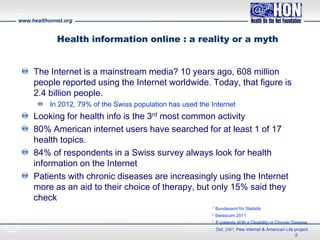 www.healthonnet.org
Health information online : a reality or a myth
The Internet is a mainstream media? 10 years ago, 608 million
people reported using the Internet worldwide. Today, that figure is
2.4 billion people.
In 2012, 79% of the Swiss population has used the Internet
Looking for health info is the 3rd most common activity
80% American internet users have searched for at least 1 of 17
health topics.
84% of respondents in a Swiss survey always look for health
information on the Internet
Patients with chronic diseases are increasingly using the Internet
more as an aid to their choice of therapy, but only 15% said they
check
2
1 Bundesamt für Statistik
2 Swisscom 2011
3 E-patients With a Disability or Chronic Disease,
Oct. 2007, Pew internet & American Life project
 