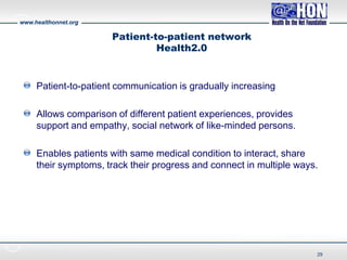 www.healthonnet.org
Patient-to-patient network
Health2.0
Patient-to-patient communication is gradually increasing
Allows comparison of different patient experiences, provides
support and empathy, social network of like-minded persons.
Enables patients with same medical condition to interact, share
their symptoms, track their progress and connect in multiple ways.
29
 