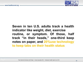 www.healthonnet.org
Pew Internet & American Life Project - Survey Aug-Sep 2012 – Tracking for health report Jan. 2013
Seven in ten U.S. adults track a health
indicator like weight, diet, exercise
routine, or symptom. Of those, half
track “in their heads,” one-third keep
notes on paper, and 20%use technology
to keep tabs on their health status
32
 