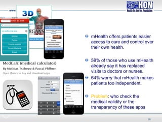 www.healthonnet.org
mHealth offers patients easier
access to care and control over
their own health.
59% of those who use mHealth
already say it has replaced
visits to doctors or nurses.
64% worry that mHealth makes
patients too independent.
Problem: who check the
medical validity or the
transparency of these apps
35
 