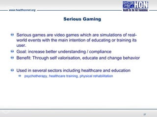 www.healthonnet.org
Serious Gaming
Serious games are video games which are simulations of real-
world events with the main intention of educating or training its
user.
Goal: increase better understanding / compliance
Benefit: Through self valorisation, educate and change behavior
Used in several sectors including healthcare and education
psychotherapy, healthcare training, physical rehabilitation
37
 