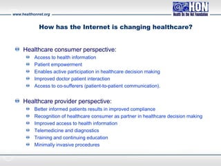 www.healthonnet.org
How has the Internet is changing healthcare?
Healthcare consumer perspective:
Access to health information
Patient empowerment
Enables active participation in healthcare decision making
Improved doctor patient interaction
Access to co-sufferers (patient-to-patient communication).
Healthcare provider perspective:
Better informed patients results in improved compliance
Recognition of healthcare consumer as partner in healthcare decision making
Improved access to health information
Telemedicine and diagnostics
Training and continuing education
Minimally invasive procedures
 