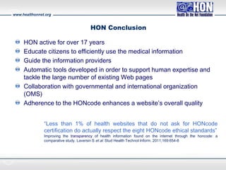 www.healthonnet.org
HON Conclusion
HON active for over 17 years
Educate citizens to efficiently use the medical information
Guide the information providers
Automatic tools developed in order to support human expertise and
tackle the large number of existing Web pages
Collaboration with governmental and international organization
(OMS)
Adherence to the HONcode enhances a website’s overall quality
“Less than 1% of health websites that do not ask for HONcode
certification do actually respect the eight HONcode ethical standards”
Improving the transparency of health information found on the internet through the honcode: a
comparative study. Laversin S et al. Stud Health Technol Inform. 2011;169:654-8
 
