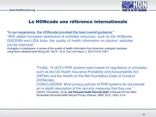 www.healthonnet.org
Le HONcode une référence internationale
“Finally, 15 (63%) PHR systems were based on regulations or principles
such as the US Health Insurance Portability and Accountability Act
(HIPAA) and the Health on the Net Foundation Code of Conduct
(HONcode).
CONCLUSIONS: Most privacy policies of PHR systems do not provide
an in-depth description of the security measures that they use.”
Carrión, Fernández, Toval, Are Personal Health Records Safe? A Review of Free Web-
Accessible Personal Health Record Privacy Policies, JMIR, 2012, 14(4): e114
“In our experience, the HONcode provided the best overall guidance.”
“With added increased awareness of available resources, such as the HONcode,
DISCERN and LIDA tools, the quality of health information on doctors’ websites
can be improved.”
Urologists in cyberspace: A review of the quality of health information from American urologists' websites
using three validated tools.Wong LM, Yan H . et al. Can Urol Assoc J. 2013;7(3-4):100-7
42
 