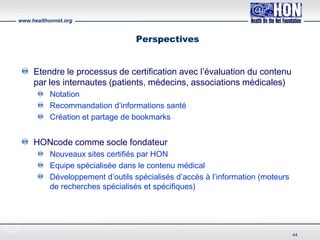 www.healthonnet.org
Perspectives
Etendre le processus de certification avec l’évaluation du contenu
par les internautes (patients, médecins, associations médicales)
Notation
Recommandation d’informations santé
Création et partage de bookmarks
HONcode comme socle fondateur
Nouveaux sites certifiés par HON
Equipe spécialisée dans le contenu médical
Développement d’outils spécialisés d’accès à l’information (moteurs
de recherches spécialisés et spécifiques)
44
 