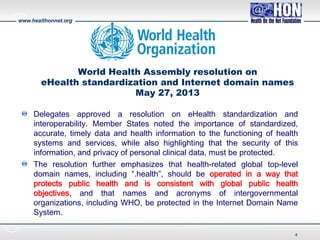 www.healthonnet.org
World Health Assembly resolution on
eHealth standardization and Internet domain names
May 27, 2013
Delegates approved a resolution on eHealth standardization and
interoperability. Member States noted the importance of standardized,
accurate, timely data and health information to the functioning of health
systems and services, while also highlighting that the security of this
information, and privacy of personal clinical data, must be protected.
The resolution further emphasizes that health-related global top-level
domain names, including “.health”, should be operated in a way that
protects public health and is consistent with global public health
objectives, and that names and acronyms of intergovernmental
organizations, including WHO, be protected in the Internet Domain Name
System.
4
 