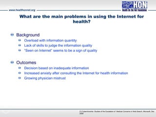 www.healthonnet.org
[1] Cyberchondria: Studies of the Escalation of Medical Concerns in Web Search, Microsoft, Dec
2008
What are the main problems in using the Internet for
health?
Background
Overload with information quantity
Lack of skills to judge the information quality
“Seen on Internet” seems to be a sign of quality
Outcomes
Decision based on inadequate information
Increased anxiety after consulting the Internet for health information
Growing physician mistrust
 
