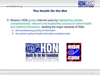 www.healthonnet.org
The Health On the Net
Mission: HON guides Internet users by highlighting reliable,
comprehensible, relevant and trustworthy sources of online health
and medical information, tackling the major obstacle of Web:
the overwhelming quantity of information
the uneven quality of health information available online
7
 