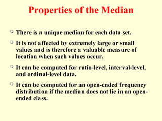 Properties of the Median
 There is a unique median for each data set.
 It is not affected by extremely large or small
values and is therefore a valuable measure of
location when such values occur.
 It can be computed for ratio-level, interval-level,
and ordinal-level data.
 It can be computed for an open-ended frequency
distribution if the median does not lie in an open-
ended class.
 
