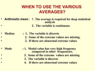 WHEN TO USE THE VARIOUS
AVERAGES?
• Arithmetic mean : 1. The average is required for deep statistical
analysis
• 2. The variable is continuous
• Median : 1. The variable is discrete
• 2. Some of the extreme values are missing.
• 3. If there are abnormal extreme values
• Mode : 1. Modal value has very high frequency
compared to other frequencies.
• 2. Some of the extreme values are missing
• 3. The variable is discrete
• 4. If there are abnormal extreme values
 