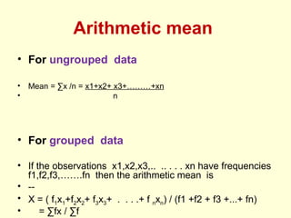 Arithmetic mean
• For ungrouped data
• Mean = ∑x /n = x1+x2+ x3+………+xn
• n
• For grouped data
• If the observations x1,x2,x3,.. .. . . . xn have frequencies
f1,f2,f3,…….fn then the arithmetic mean is
• --
• X = ( f1x1+f2x2+ f3x3+ . . . .+ f nxn) / (f1 +f2 + f3 +...+ fn)
• = ∑fx / ∑f
 