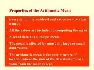 Arithmetic Mean
Properties
Properties of the Arithmetic MeanMean
 Every set of interval-level and ratio-level data has
a mean.
 All the values are included in computing the mean.
 A set of data has a unique mean.
 The mean is affected by unusually large or small
data values.
 The arithmetic mean is the only measure of
location where the sum of the deviations of each
value from the mean is zero.
 
