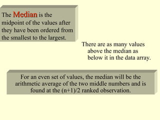 The Median
Median is the
midpoint of the values after
they have been ordered from
the smallest to the largest.
There are as many values
above the median as
below it in the data array.
For an even set of values, the median will be the
arithmetic average of the two middle numbers and is
found at the (n+1)/2 ranked observation.
 