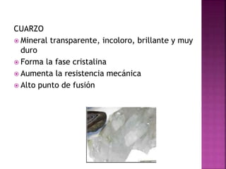 CUARZO
 Mineral transparente, incoloro, brillante y muy
duro
 Forma la fase cristalina
 Aumenta la resistencia mecánica
 Alto punto de fusión
 