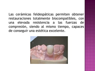 	Las cerámicas feldespáticas permiten obtener restauraciones totalmente biocompatibles, con una elevada resistencia a las fuerzas de compresión, siendo al mismo tiempo, capaces de conseguir una estética excelente.