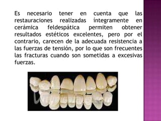 	Es necesario tener en cuenta que las restauraciones realizadas íntegramente en cerámica feldespática permiten obtener resultados estéticos excelentes, pero por el contrario, carecen de la adecuada resistencia a las fuerzas de tensión, por lo que son frecuentes las fracturas cuando son sometidas a excesivas fuerzas. 