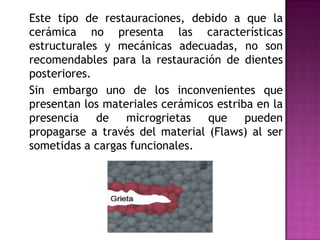 	Este tipo de restauraciones, debido a que la cerámica no presenta las características estructurales y mecánicas adecuadas, no son recomendables para la restauración de dientes posteriores. 	Sin embargo uno de los inconvenientes que presentan los materiales cerámicos estriba en la presencia de microgrietas que pueden propagarse a través del material (Flaws) al ser sometidas a cargas funcionales. 