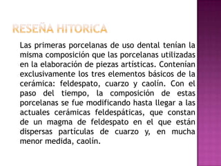 RESEÑA HITORICALas primeras porcelanas de uso dental tenían la misma composición que las porcelanas utilizadas  en la elaboración de piezas artísticas. Contenían exclusivamente los tres elementos básicos de la cerámica: feldespato, cuarzo y caolín. Con el paso del tiempo, la composición de estas porcelanas se fue modificando hasta llegar a las actuales cerámicas feldespáticas, que constan de un magma de feldespato en el que están dispersas partículas de cuarzo y, en mucha menor medida, caolín. 