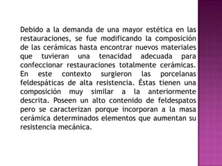 	Debido a la demanda de una mayor estética en las restauraciones, se fue modificando la composición de las cerámicas hasta encontrar nuevos materiales que tuvieran una tenacidad adecuada para confeccionar restauraciones totalmente cerámicas. En este contexto surgieron las porcelanas feldespáticas de alta resistencia. Éstas tienen una composición muy similar a la anteriormente descrita. Poseen un alto contenido de feldespatos pero se caracterizan porque incorporan a la masa cerámica determinados elementos que aumentan su resistencia mecánica. 