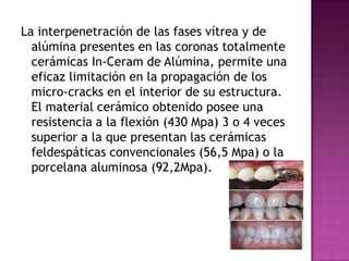La interpenetración de las fases vítrea y de alúmina presentes en las coronas totalmente cerámicas In-Ceram de Alúmina, permite una eficaz limitación en la propagación de los micro-cracks en el interior de su estructura. El material cerámico obtenido posee una resistencia a la flexión (430 Mpa) 3 o 4 veces superior a la que presentan las cerámicas feldespáticas convencionales (56,5 Mpa) o la porcelana aluminosa (92,2Mpa).