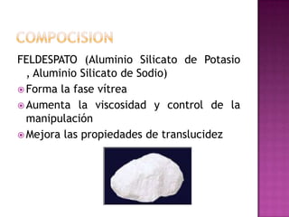 COMPOCISIONFELDESPATO (Aluminio Silicato de Potasio , Aluminio Silicato de Sodio)Forma la fase vítreaAumenta la viscosidad y control de la manipulaciónMejora las propiedades de translucidez