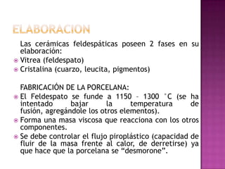 ELABORACION	Las cerámicas feldespáticas poseen 2 fases en su elaboración:Vitrea (feldespato)Cristalina (cuarzo, leucita, pigmentos)	Fabricación de la porcelana:El Feldespato se funde a 1150 – 1300 °C (se ha intentado bajar la temperatura de fusión, agregándole los otros elementos). Forma una masa viscosa que reacciona con los otros componentes. Se debe controlar el flujo piroplástico (capacidad de fluir de la masa frente al calor, de derretirse) ya que hace que la porcelana se “desmorone”. 
