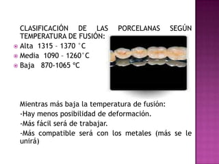 	Clasificación de las porcelanas según temperatura de fusión:Alta  1315 – 1370 °C Media  1090 – 1260°C Baja   870-1065 ºC 	Mientras más baja la temperatura de fusión:	-Hay menos posibilidad de deformación. 	-Más fácil será de trabajar. 	-Más compatible será con los metales (más se le unirá)