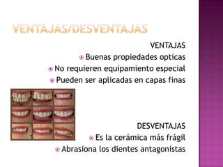 VENTAJAS/DESVENTAJAS	VENTAJASBuenas propiedades opticasNo requieren equipamiento especialPueden ser aplicadas en capas finasDESVENTAJASEs la cerámica más frágilAbrasiona los dientes antagonistas