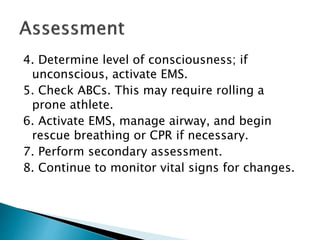 4. Determine level of consciousness; if
unconscious, activate EMS.
5. Check ABCs. This may require rolling a
prone athlete.
6. Activate EMS, manage airway, and begin
rescue breathing or CPR if necessary.
7. Perform secondary assessment.
8. Continue to monitor vital signs for changes.
 