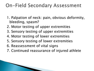 1. Palpation of neck: pain, obvious deformity,
bleeding, spasm?
2. Motor testing of upper extremities
3. Sensory testing of upper extremities
4. Motor testing of lower extremities
5. Sensory testing of lower extremities
6. Reassessment of vital signs
7. Continued reassurance of injured athlete
 