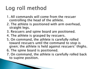 1. All commands will come from the rescuer
controlling the head of the athlete.
2. The athlete is positioned with arm overhead,
straight legs.
3. Rescuers and spine board are positioned.
4. The athlete is grasped by rescuers.
5. On command, the athlete is carefully rolled
toward rescuers until the command to stop is
given; the athlete is held against rescuers’ thighs.
6. The spine board is positioned.
7. On command, the athlete is carefully rolled back
to supine position.
 