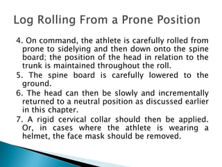 4. On command, the athlete is carefully rolled from
prone to sidelying and then down onto the spine
board; the position of the head in relation to the
trunk is maintained throughout the roll.
5. The spine board is carefully lowered to the
ground.
6. The head can then be slowly and incrementally
returned to a neutral position as discussed earlier
in this chapter.
7. A rigid cervical collar should then be applied.
Or, in cases where the athlete is wearing a
helmet, the face mask should be removed.
 