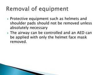  Protective equipment such as helmets and
shoulder pads should not be removed unless
absolutely necessary
 The airway can be controlled and an AED can
be applied with only the helmet face mask
removed.
 