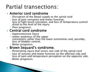  Anterior cord syndrome
o Disruption of the blood supply to the spinal cord
o loss of pain sensation and motor function,
loss of light touch sensation, and loss of temperature control
distal to the level of the injury.
o Poor prognosis.
 Central cord syndrome
o hyperextension injury
o motor weakness of the upper
extremities rather than the lower extremities and, possibly,
loss of bladder control.
o Better prognosis.
 Brown Sequard’s syndrome.
o Penetrating injury that severs one side of the spinal cord
o loss of sensory and motor function on the affected side and
loss of pain and temperature perception on the opposite side.
o Better prognosis.
 