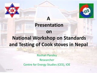 A
Presentation
on
National Workshop on Standards
and Testing of Cook stoves in Nepal
Roshan Pandey
Researcher
Centre for Energy Studies (CES), IOE
7/28/2013 1
 
