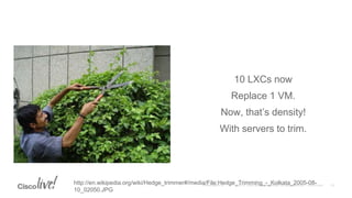 10 LXCs now
Replace 1 VM.
Now, that’s density!
With servers to trim.
http://en.wikipedia.org/wiki/Hedge_trimmer#/media/File:Hedge_Trimming_-_Kolkata_2005-08-
10_02050.JPG
 