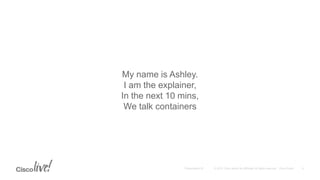 My name is Ashley.
I am the explainer,
In the next 10 mins,
We talk containers
 