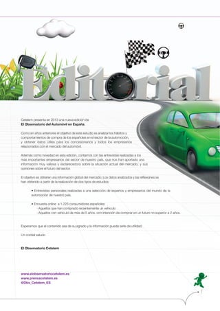 Cetelem presenta en 2013 una nueva edición de
El Observatorio del Automóvil en España.
Como en años anteriores el objetivo de este estudio es analizar los hábitos y
comportamientos de compra de los españoles en el sector de la automoción,
y obtener datos útiles para los concesionarios y todos los empresarios
relacionados con el mercado del automóvil.
Además como novedad en esta edición, contamos con las entrevistas realizadas a los
más importantes empresarios del sector de nuestro país, que nos han aportado una
información muy valiosa y esclarecedora sobre la situación actual del mercado, y sus
opiniones sobre el futuro del sector.
El objetivo es obtener una información global del mercado. Los datos analizados y las reﬂexiones se
han obtenido a partir de la realización de dos tipos de estudios:

automoción de nuestro país.

· Aquellos que han comprado recientemente un vehículo
· Aquellos con vehículo de más de 5 años, con intención de comprar en un futuro no superior a 2 años.

Esperamos que el contenido sea de su agrado y la información pueda serle de utilidad.
Un cordial saludo

El Observatorio Cetelem

www.elobservatoriocetelem.es
www.prensacetelem.es
@Obs_Cetelem_ES

1

 