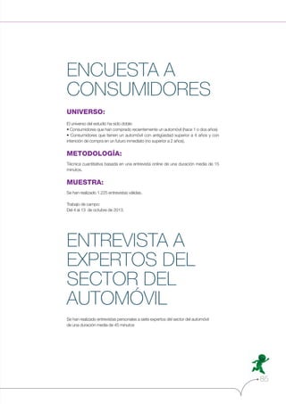 ENCUESTA A
CONSUMIDORES
UNIVERSO:
El universo del estudio ha sido doble:

intención de compra en un futuro inmediato (no superior a 2 años).

METODOLOGÍA:
Técnica cuantitativa basada en una entrevista online de una duración media de 15
minutos.

MUESTRA:
Se han realizado 1.225 entrevistas válidas.
Trabajo de campo:
Del 4 al 13 de octubre de 2013.

ENTREVISTA A
EXPERTOS DEL
SECTOR DEL
AUTOMÓVIL
Se han realizado entrevistas personales a siete expertos del sector del automóvil
de una duración media de 45 minutos

85

 