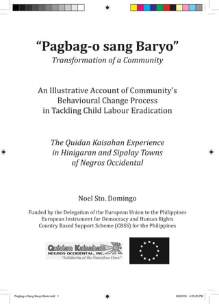 “Pagbag-o sang Baryo”
Transformation of a Community
An Illustrative Account of Community’s
Behavioural Change Process
in Tackling Child Labour Eradication
The Quidan Kaisahan Experience
in Hinigaran and Sipalay Towns
of Negros Occidental
Noel Sto. Domingo
Funded by the Delegation of the European Union to the Philippines
European Instrument for Democracy and Human Rights
Country Based Support Scheme (CBSS) for the Philippines
Pagbag-o Sang Baryo Book.indd 1 3/8/2016 4:25:20 PM
 