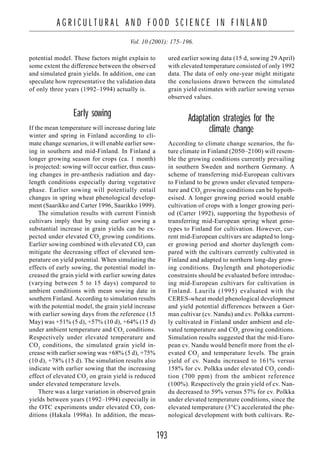 193
A G R I C U L T U R A L A N D F O O D S C I E N C E I N F I N L A N D
Vol. 10 (2001): 175–196.
potential model. These factors might explain to
some extent the difference between the observed
and simulated grain yields. In addition, one can
speculate how representative the validation data
of only three years (1992–1994) actually is.
Early sowing
If the mean temperature will increase during late
winter and spring in Finland according to cli-
mate change scenarios, it will enable earlier sow-
ing in southern and mid-Finland. In Finland a
longer growing season for crops (ca. 1 month)
is projected: sowing will occur earlier, thus caus-
ing changes in pre-anthesis radiation and day-
length conditions especially during vegetative
phase. Earlier sowing will potentially entail
changes in spring wheat phenological develop-
ment (Saarikko and Carter 1996, Saarikko 1999).
The simulation results with current Finnish
cultivars imply that by using earlier sowing a
substantial increase in grain yields can be ex-
pected under elevated CO2
growing conditions.
Earlier sowing combined with elevated CO2
can
mitigate the decreasing effect of elevated tem-
perature on yield potential. When simulating the
effects of early sowing, the potential model in-
creased the grain yield with earlier sowing dates
(varying between 5 to 15 days) compared to
ambient conditions with mean sowing date in
southern Finland. According to simulation results
with the potential model, the grain yield increase
with earlier sowing days from the reference (15
May) was +51% (5 d), +57% (10 d), +64% (15 d)
under ambient temperature and CO2
conditions.
Respectively under elevated temperature and
CO2
conditions, the simulated grain yield in-
crease with earlier sowing was +68% (5 d), +75%
(10 d), +78% (15 d). The simulation results also
indicate with earlier sowing that the increasing
effect of elevated CO2
on grain yield is reduced
under elevated temperature levels.
There was a large variation in observed grain
yields between years (1992–1994) especially in
the OTC experiments under elevated CO2
con-
ditions (Hakala 1998a). In addition, the meas-
ured earlier sowing data (15 d, sowing 29 April)
with elevated temperature consisted of only 1992
data. The data of only one-year might mitigate
the conclusions drawn between the simulated
grain yield estimates with earlier sowing versus
observed values.
Adaptation strategies for the
climate change
According to climate change scenarios, the fu-
ture climate in Finland (2050–2100) will resem-
ble the growing conditions currently prevailing
in southern Sweden and northern Germany. A
scheme of transferring mid-European cultivars
to Finland to be grown under elevated tempera-
ture and CO2
growing conditions can be hypoth-
esised. A longer growing period would enable
cultivation of crops with a longer growing peri-
od (Carter 1992), supporting the hypothesis of
transferring mid-European spring wheat geno-
types to Finland for cultivation. However, cur-
rent mid-European cultivars are adapted to long-
er growing period and shorter daylength com-
pared with the cultivars currently cultivated in
Finland and adapted to northern long-day grow-
ing conditions. Daylength and photoperiodic
constraints should be evaluated before introduc-
ing mid-European cultivars for cultivation in
Finland. Laurila (1995) evaluated with the
CERES-wheat model phenological development
and yield potential differences between a Ger-
man cultivar (cv. Nandu) and cv. Polkka current-
ly cultivated in Finland under ambient and ele-
vated temperature and CO2
growing conditions.
Simulation results suggested that the mid-Euro-
pean cv. Nandu would benefit more from the el-
evated CO2
and temperature levels. The grain
yield of cv. Nandu increased to 161% versus
158% for cv. Polkka under elevated CO2
condi-
tion (700 ppm) from the ambient reference
(100%). Respectively the grain yield of cv. Nan-
du decreased to 59% versus 57% for cv. Polkka
under elevated temperature conditions, since the
elevated temperature (3°C) accelerated the phe-
nological development with both cultivars. Re-
 