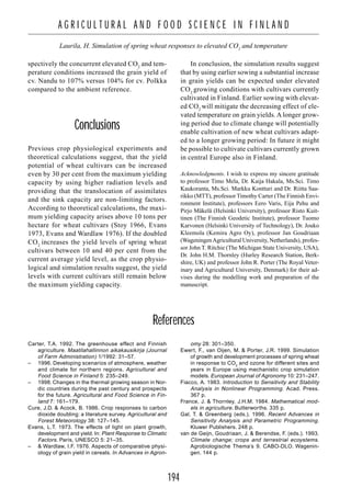 194
A G R I C U L T U R A L A N D F O O D S C I E N C E I N F I N L A N D
Laurila, H. Simulation of spring wheat responses to elevated CO2
and temperature
spectively the concurrent elevated CO2
and tem-
perature conditions increased the grain yield of
cv. Nandu to 107% versus 104% for cv. Polkka
compared to the ambient reference.
Conclusions
Previous crop physiological experiments and
theoretical calculations suggest, that the yield
potential of wheat cultivars can be increased
even by 30 per cent from the maximum yielding
capacity by using higher radiation levels and
providing that the translocation of assimilates
and the sink capacity are non-limiting factors.
According to theoretical calculations, the maxi-
mum yielding capacity arises above 10 tons per
hectare for wheat cultivars (Stoy 1966, Evans
1973, Evans and Wardlaw 1976). If the doubled
CO2
increases the yield levels of spring wheat
cultivars between 10 and 40 per cent from the
current average yield level, as the crop physio-
logical and simulation results suggest, the yield
levels with current cultivars still remain below
the maximum yielding capacity.
In conclusion, the simulation results suggest
that by using earlier sowing a substantial increase
in grain yields can be expected under elevated
CO2
growing conditions with cultivars currently
cultivated in Finland. Earlier sowing with elevat-
ed CO2
will mitigate the decreasing effect of ele-
vated temperature on grain yields. A longer grow-
ing period due to climate change will potentially
enable cultivation of new wheat cultivars adapt-
ed to a longer growing period: In future it might
be possible to cultivate cultivars currently grown
in central Europe also in Finland.
Acknowledgments. I wish to express my sincere gratitude
to professor Timo Mela, Dr. Kaija Hakala, Ms.Sci. Timo
Kaukoranta, Ms.Sci. Markku Kontturi and Dr. Riitta Saa-
rikko (MTT), professor Timothy Carter (The Finnish Envi-
ronment Institute), professors Eero Varis, Eija Pehu and
Pirjo Mäkelä (Helsinki University), professor Risto Kuit-
tinen (The Finnish Geodetic Institute), professor Tuomo
Karvonen (Helsinki University of Technology), Dr. Jouko
Kleemola (Kemira Agro Oy), professor Jan Goudriaan
(WageningenAgricultural University, Netherlands), profes-
sor John T. Ritchie (The Michigan State University, USA),
Dr. John H.M. Thornley (Hurley Research Station, Berk-
shire, UK) and professor John R. Porter (The Royal Veter-
inary and Agricultural University, Denmark) for their ad-
vises during the modelling work and preparation of the
manuscript.
References
Carter, T.A. 1992. The greenhouse effect and Finnish
agriculture. Maatilahallinnon aikakausikirja (Journal
of Farm Administration) 1/1992: 31–57.
– 1996. Developing scenarios of atmosphere, weather
and climate for northern regions. Agricultural and
Food Science in Finland 5: 235–249.
– 1998. Changes in the thermal growing season in Nor-
dic countries during the past century and prospects
for the future. Agricultural and Food Science in Fin-
land 7: 161–179.
Cure, J.D. & Acock, B. 1986. Crop responses to carbon
dioxide doubling: a literature survey. Agricultural and
Forest Meteorology 38: 127–145.
Evans, L.T. 1973. The effects of light on plant growth,
development and yield. In: Plant Response to Climatic
Factors. Paris, UNESCO 5: 21–35.
– & Wardlaw, I.F. 1976. Aspects of comparative physi-
ology of grain yield in cereals. In Advances in Agron-
omy 28: 301–350.
Ewert, F., van Oijen, M. & Porter, J.R. 1999. Simulation
of growth and development processes of spring wheat
in response to CO2
and ozone for different sites and
years in Europe using mechanistic crop simulation
models. European Journal of Agronomy 10: 231–247.
Fiacco, A. 1983. Introduction to Sensitivity and Stability
Analysis in Nonlinear Programming. Acad. Press.
367 p.
France, J. & Thornley, J.H.M. 1984. Mathematical mod-
els in agriculture. Butterworths. 335 p.
Gal, T. & Greenberg (eds.). 1996. Recent Advances in
Sensitivity Analysis and Parametric Programming.
Kluwer Publishers. 248 p.
van de Geijn, Goudriaan, J. & Berendse, F. (eds.). 1993.
Climate change; crops and terrestrial ecoystems.
Agrobiologische Thema’s 9. CABO-DLO. Wagenin-
gen. 144 p.
 